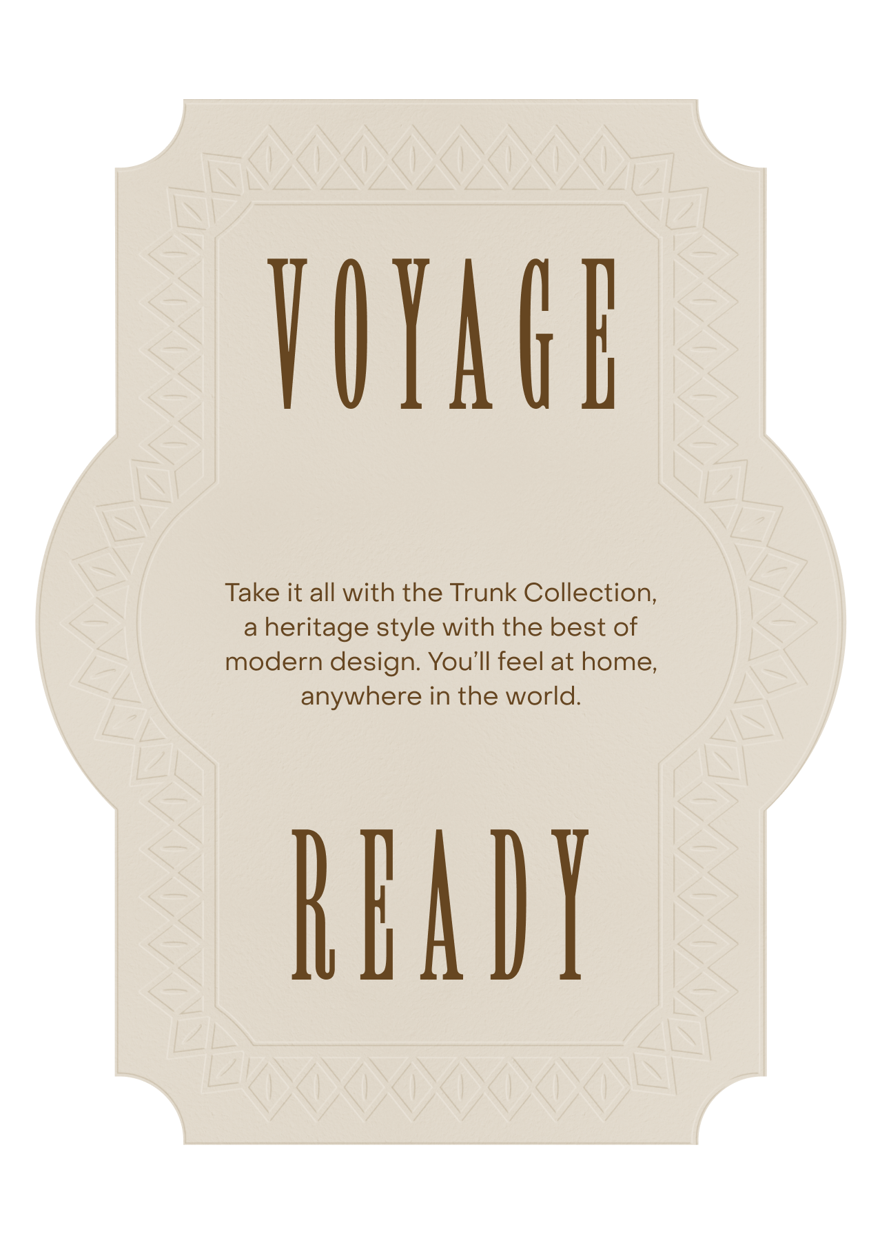 Voyage Ready. Take it all with the Trunk Collection, a heritage style with the best of modern design. You’ll feel at home, anywhere in the world.